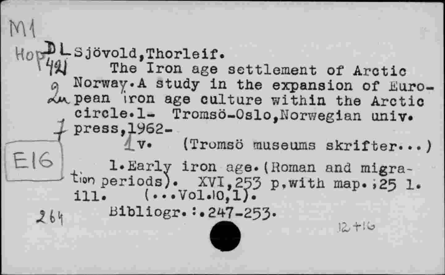 ﻿I'M
HoÆ*r Sjövold,Thorleif.
ТІ| The Iron age settlement of Arctic a Norway.A study in the expansion of Euro-kxpean iron age culture within the Arctic ' circle.1- Tromsö-Oslo,Norwegian univ.
... press,1962-
_V. (Tromso museums skrifter.••)
EIG
1»Early iron age.(Roman and migra------' tion periods)• XVI,253 p.with map. >25 1.
ill. (...Vol.io/l).
,/ц Bibliogr.247-253«
